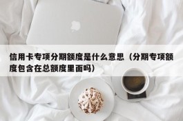 信用卡专项分期额度是什么意思（分期专项额度包含在总额度里面吗）