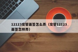 12123交管面签怎么弄（交管12123面签怎样弄）