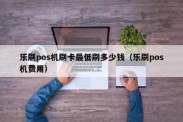 乐刷pos机刷卡最低刷多少钱（乐刷pos机费用）