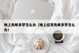 晚上失眠多梦怎么办（晚上经常失眠多梦怎么办）