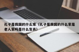 孔子是我国的什么家（孔子是我国的什么家是老人家吗是什么生肖）