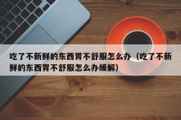 吃了不新鲜的东西胃不舒服怎么办（吃了不新鲜的东西胃不舒服怎么办缓解）