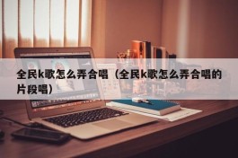 全民k歌怎么弄合唱（全民k歌怎么弄合唱的片段唱）