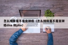 怎么排除是不是宫颈癌（怎么排除是不是宫颈癌dna 和phv）