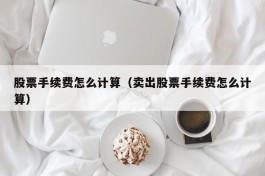 股票手续费怎么计算（卖出股票手续费怎么计算）