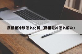 属相犯冲该怎么化解（属相犯冲怎么解决）