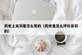 历史上关羽是怎么死的（历史是怎么评价关羽的）