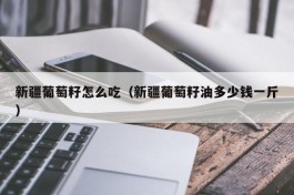 新疆葡萄籽怎么吃（新疆葡萄籽油多少钱一斤）