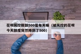 花呗风控限额500是每天嘛（被风控的花呗今天额度突然降到了500）