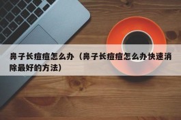 鼻子长痘痘怎么办（鼻子长痘痘怎么办快速消除最好的方法）