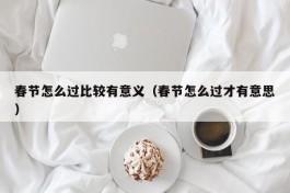 春节怎么过比较有意义（春节怎么过才有意思）