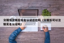 分期乐注销后实名认证还在吗（分期乐可以注销实名认证吗）
