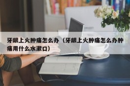 牙龈上火肿痛怎么办（牙龈上火肿痛怎么办肿痛用什么水漱口）