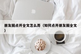 朋友圈点开全文怎么弄（如何点开朋友圈全文）