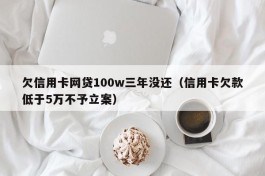 欠信用卡网贷100w三年没还（信用卡欠款低于5万不予立案）