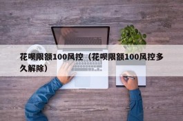 花呗限额100风控（花呗限额100风控多久解除）