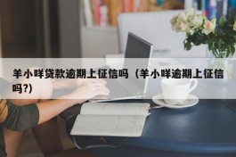 羊小咩贷款逾期上征信吗（羊小咩逾期上征信吗?）