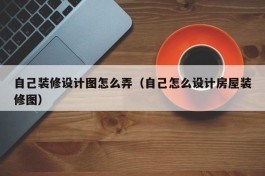 自己装修设计图怎么弄（自己怎么设计房屋装修图）