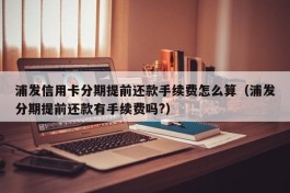 浦发信用卡分期提前还款手续费怎么算（浦发分期提前还款有手续费吗?）