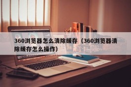 360浏览器怎么清除缓存（360浏览器清除缓存怎么操作）