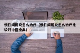 慢性阑尾炎怎么治疗（慢性阑尾炎怎么治疗比较好中医宝典）