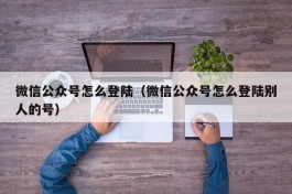 微信公众号怎么登陆（微信公众号怎么登陆别人的号）