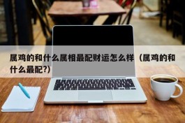 属鸡的和什么属相最配财运怎么样（属鸡的和什么最配?）
