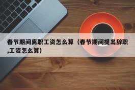 春节期间离职工资怎么算（春节期间提出辞职,工资怎么算）