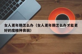 女人更年期怎么办（女人更年期怎么办才能更好的度精神衰弱）