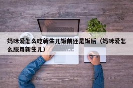 妈咪爱怎么吃新生儿饭前还是饭后（妈咪爱怎么服用新生儿）