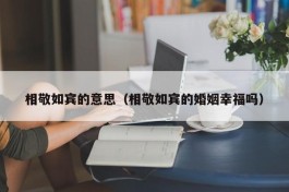 相敬如宾的意思（相敬如宾的婚姻幸福吗）