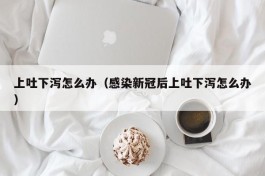 上吐下泻怎么办（感染新冠后上吐下泻怎么办）