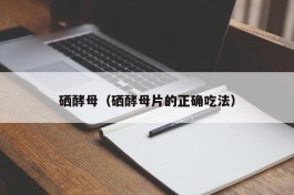 硒酵母（硒酵母片的正确吃法）