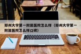 郑州大学第一附属医院怎么样（郑州大学第一附属医院怎么样口碑）