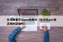长沙哪里可以pos机刷卡（长沙办pos有正规的店铺吗）