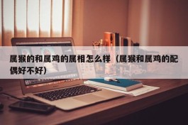 属猴的和属鸡的属相怎么样（属猴和属鸡的配偶好不好）
