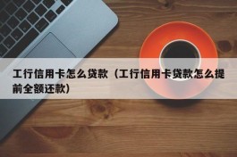 工行信用卡怎么贷款（工行信用卡贷款怎么提前全额还款）