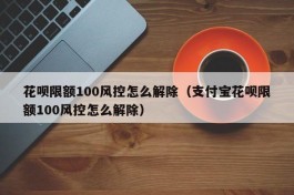 花呗限额100风控怎么解除（支付宝花呗限额100风控怎么解除）