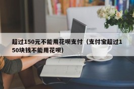 超过150元不能用花呗支付（支付宝超过150块钱不能用花呗）