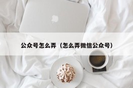 公众号怎么弄（怎么弄微信公众号）