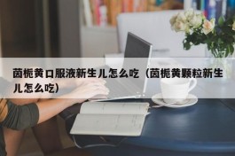 茵栀黄口服液新生儿怎么吃（茵栀黄颗粒新生儿怎么吃）