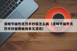 清明节缅怀先烈手抄报怎么画（清明节缅怀先烈手抄报模板简单又漂亮）