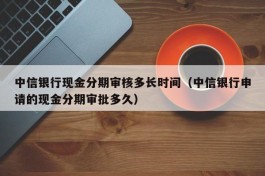 中信银行现金分期审核多长时间（中信银行申请的现金分期审批多久）