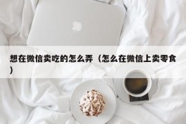 想在微信卖吃的怎么弄（怎么在微信上卖零食）