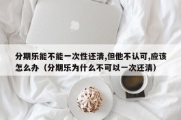 分期乐能不能一次性还清,但他不认可,应该怎么办（分期乐为什么不可以一次还清）