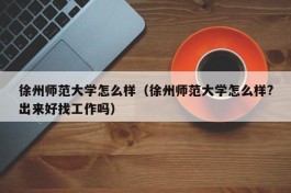 徐州师范大学怎么样（徐州师范大学怎么样?出来好找工作吗）