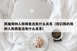 抓捕周树人和我鲁迅有什么关系（你们抓的周树人和我鲁迅有什么关系）