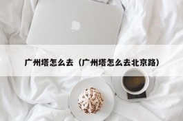 广州塔怎么去（广州塔怎么去北京路）