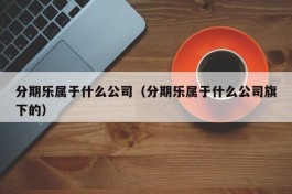 分期乐属于什么公司（分期乐属于什么公司旗下的）