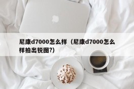 尼康d7000怎么样（尼康d7000怎么样拍出锐图?）